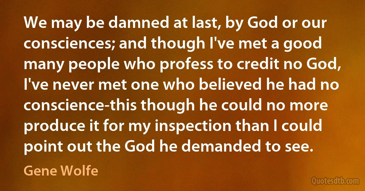 We may be damned at last, by God or our consciences; and though I've met a good many people who profess to credit no God, I've never met one who believed he had no conscience-this though he could no more produce it for my inspection than I could point out the God he demanded to see. (Gene Wolfe)