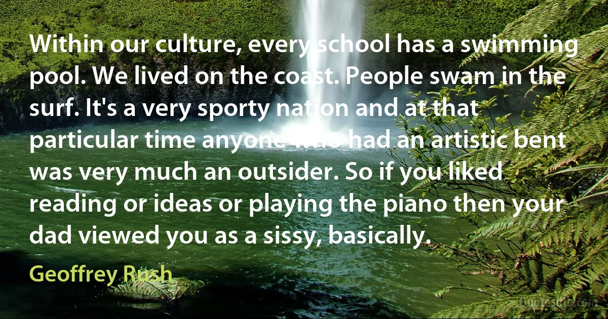 Within our culture, every school has a swimming pool. We lived on the coast. People swam in the surf. It's a very sporty nation and at that particular time anyone who had an artistic bent was very much an outsider. So if you liked reading or ideas or playing the piano then your dad viewed you as a sissy, basically. (Geoffrey Rush)