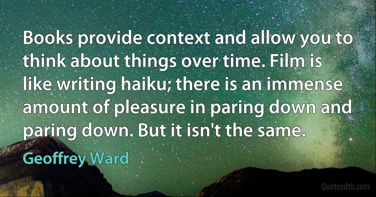 Books provide context and allow you to think about things over time. Film is like writing haiku; there is an immense amount of pleasure in paring down and paring down. But it isn't the same. (Geoffrey Ward)