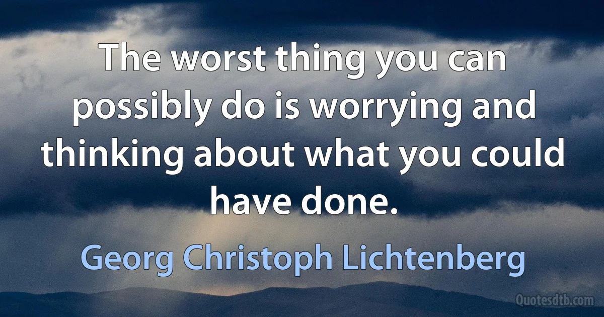 The worst thing you can possibly do is worrying and thinking about what you could have done. (Georg Christoph Lichtenberg)