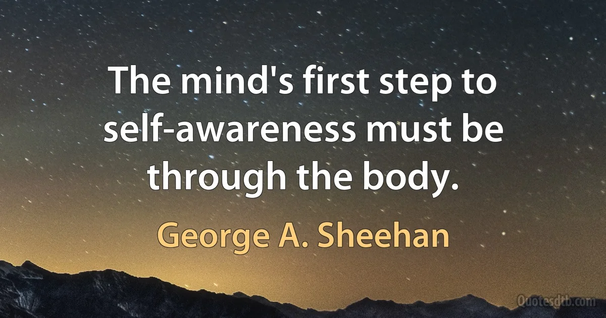 The mind's first step to self-awareness must be through the body. (George A. Sheehan)