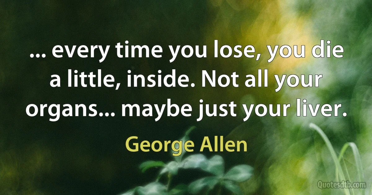 ... every time you lose, you die a little, inside. Not all your organs... maybe just your liver. (George Allen)