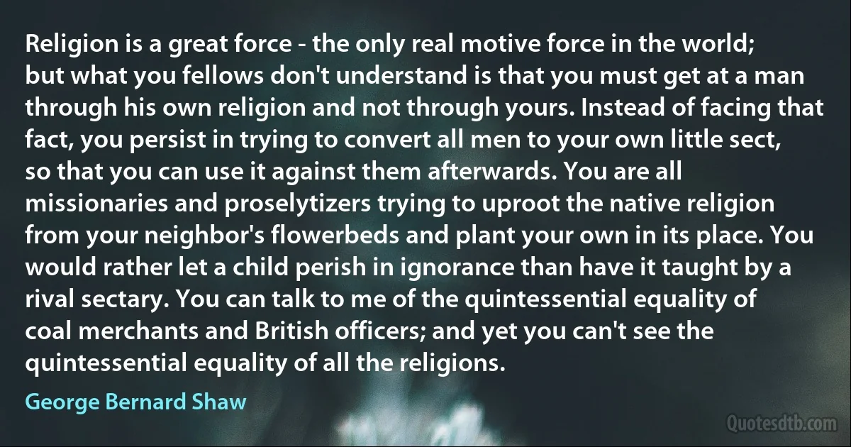 Religion is a great force - the only real motive force in the world; but what you fellows don't understand is that you must get at a man through his own religion and not through yours. Instead of facing that fact, you persist in trying to convert all men to your own little sect, so that you can use it against them afterwards. You are all missionaries and proselytizers trying to uproot the native religion from your neighbor's flowerbeds and plant your own in its place. You would rather let a child perish in ignorance than have it taught by a rival sectary. You can talk to me of the quintessential equality of coal merchants and British officers; and yet you can't see the quintessential equality of all the religions. (George Bernard Shaw)