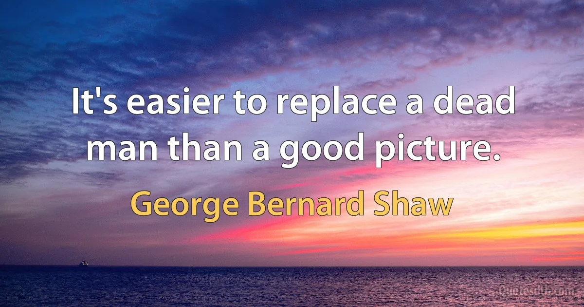 It's easier to replace a dead man than a good picture. (George Bernard Shaw)