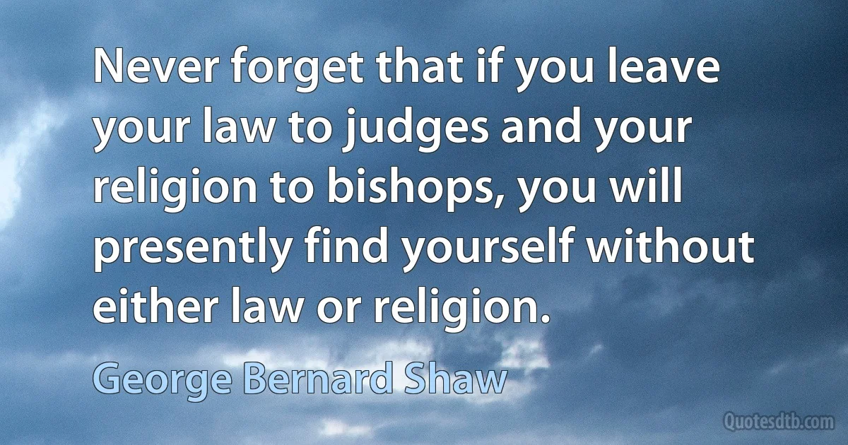 Never forget that if you leave your law to judges and your religion to bishops, you will presently find yourself without either law or religion. (George Bernard Shaw)