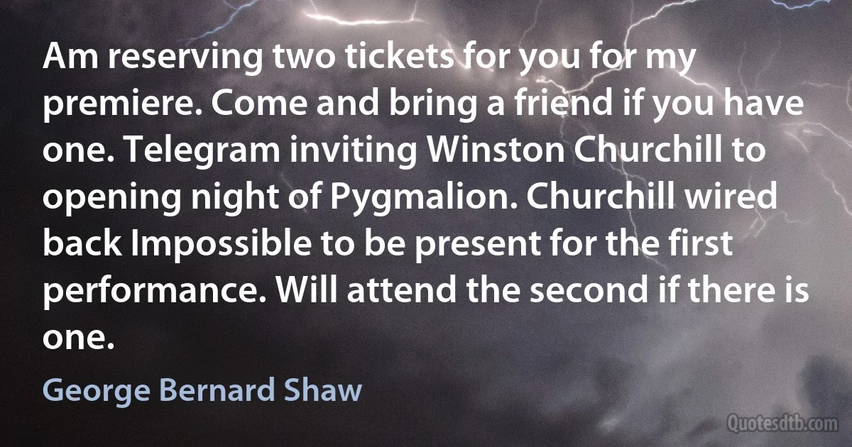 Am reserving two tickets for you for my premiere. Come and bring a friend if you have one. Telegram inviting Winston Churchill to opening night of Pygmalion. Churchill wired back Impossible to be present for the first performance. Will attend the second if there is one. (George Bernard Shaw)