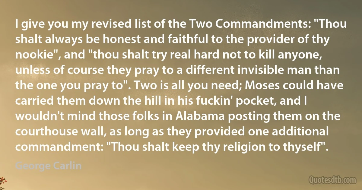 I give you my revised list of the Two Commandments: "Thou shalt always be honest and faithful to the provider of thy nookie", and "thou shalt try real hard not to kill anyone, unless of course they pray to a different invisible man than the one you pray to". Two is all you need; Moses could have carried them down the hill in his fuckin' pocket, and I wouldn't mind those folks in Alabama posting them on the courthouse wall, as long as they provided one additional commandment: "Thou shalt keep thy religion to thyself". (George Carlin)