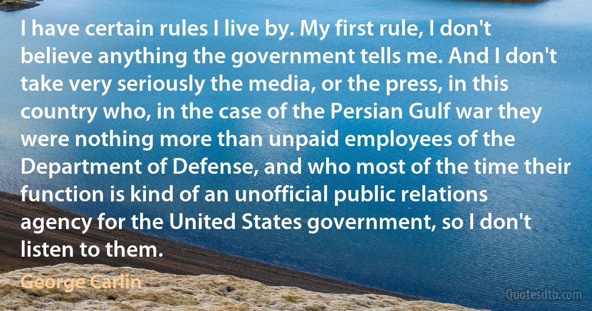 I have certain rules I live by. My first rule, I don't believe anything the government tells me. And I don't take very seriously the media, or the press, in this country who, in the case of the Persian Gulf war they were nothing more than unpaid employees of the Department of Defense, and who most of the time their function is kind of an unofficial public relations agency for the United States government, so I don't listen to them. (George Carlin)