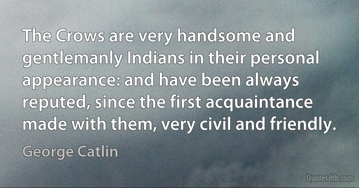 The Crows are very handsome and gentlemanly Indians in their personal appearance: and have been always reputed, since the first acquaintance made with them, very civil and friendly. (George Catlin)