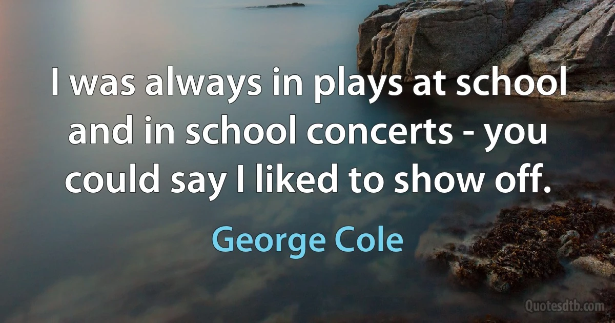 I was always in plays at school and in school concerts - you could say I liked to show off. (George Cole)