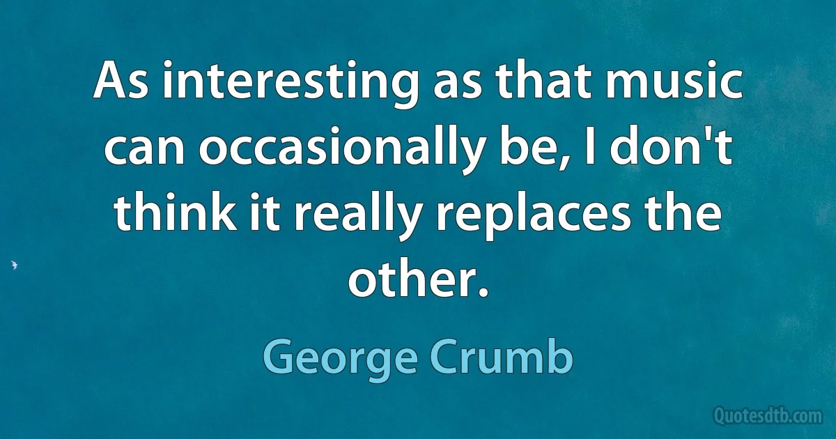 As interesting as that music can occasionally be, I don't think it really replaces the other. (George Crumb)