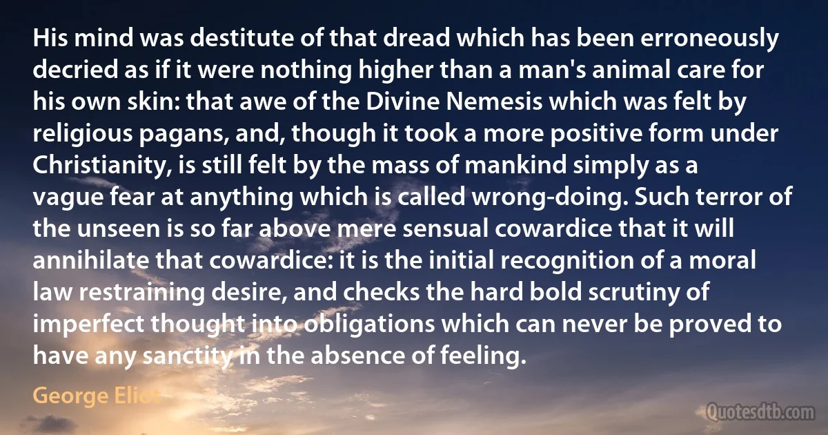 His mind was destitute of that dread which has been erroneously decried as if it were nothing higher than a man's animal care for his own skin: that awe of the Divine Nemesis which was felt by religious pagans, and, though it took a more positive form under Christianity, is still felt by the mass of mankind simply as a vague fear at anything which is called wrong-doing. Such terror of the unseen is so far above mere sensual cowardice that it will annihilate that cowardice: it is the initial recognition of a moral law restraining desire, and checks the hard bold scrutiny of imperfect thought into obligations which can never be proved to have any sanctity in the absence of feeling. (George Eliot)