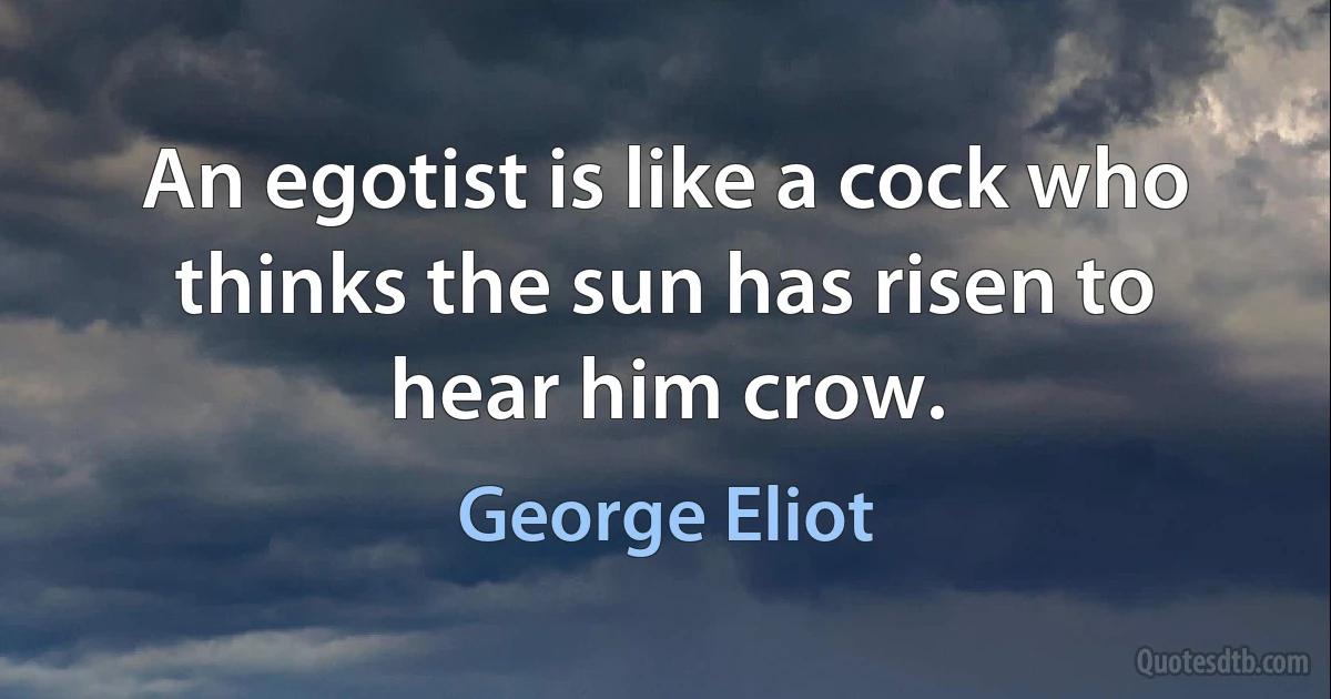 An egotist is like a cock who thinks the sun has risen to hear him crow. (George Eliot)