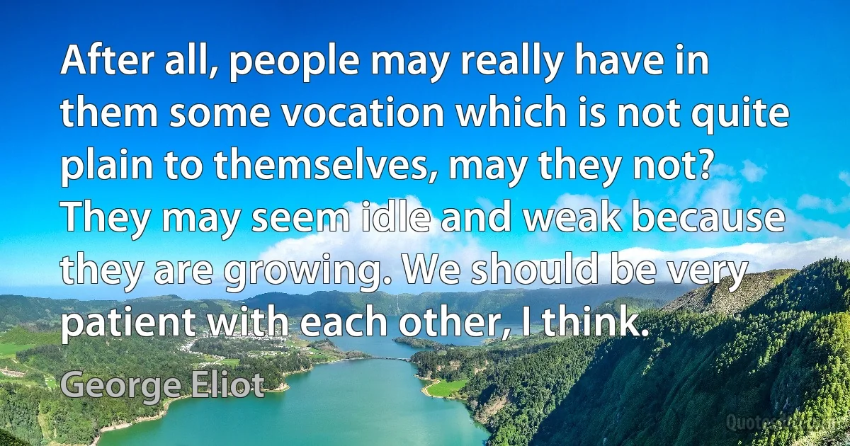 After all, people may really have in them some vocation which is not quite plain to themselves, may they not? They may seem idle and weak because they are growing. We should be very patient with each other, I think. (George Eliot)