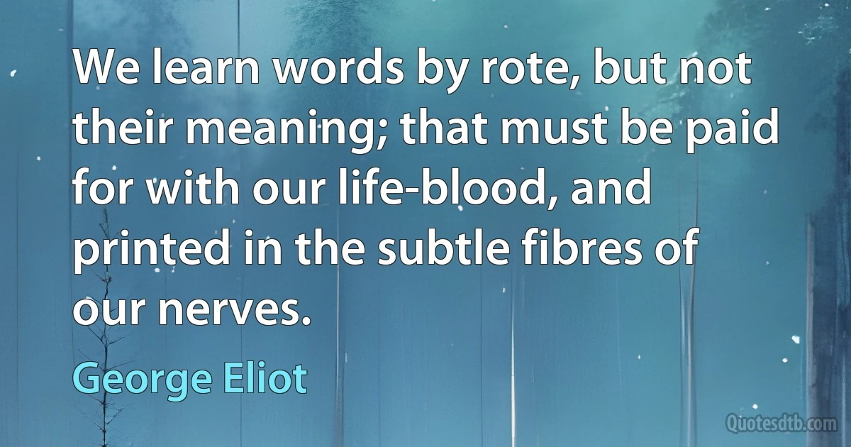 We learn words by rote, but not their meaning; that must be paid for with our life-blood, and printed in the subtle fibres of our nerves. (George Eliot)