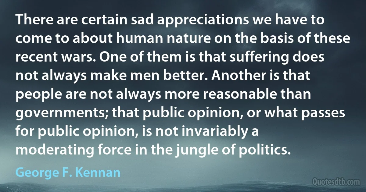 There are certain sad appreciations we have to come to about human nature on the basis of these recent wars. One of them is that suffering does not always make men better. Another is that people are not always more reasonable than governments; that public opinion, or what passes for public opinion, is not invariably a moderating force in the jungle of politics. (George F. Kennan)