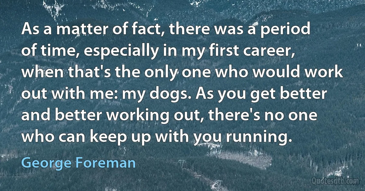 As a matter of fact, there was a period of time, especially in my first career, when that's the only one who would work out with me: my dogs. As you get better and better working out, there's no one who can keep up with you running. (George Foreman)