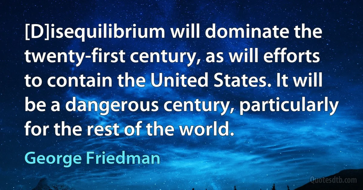 [D]isequilibrium will dominate the twenty-first century, as will efforts to contain the United States. It will be a dangerous century, particularly for the rest of the world. (George Friedman)