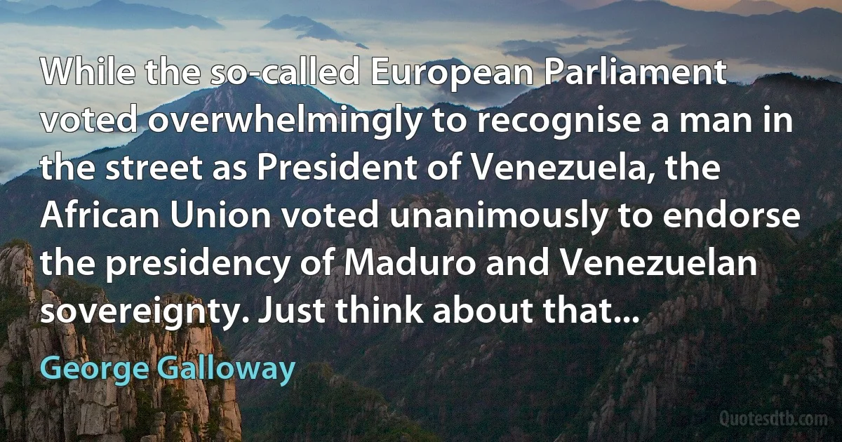 While the so-called European Parliament voted overwhelmingly to recognise a man in the street as President of Venezuela, the African Union voted unanimously to endorse the presidency of Maduro and Venezuelan sovereignty. Just think about that... (George Galloway)