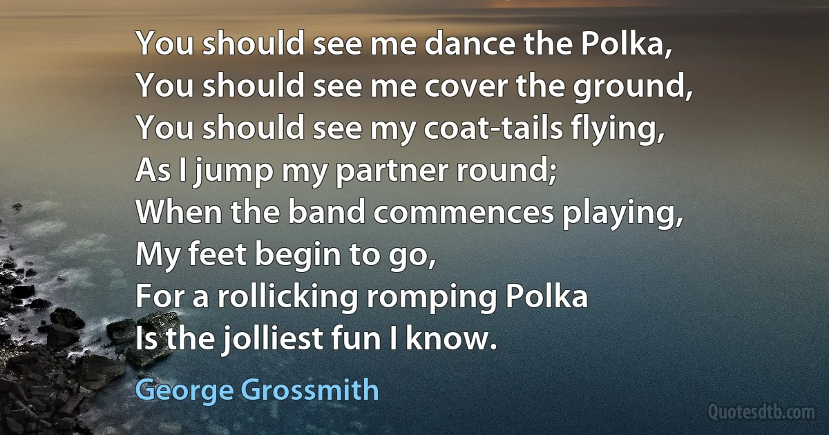 You should see me dance the Polka,
You should see me cover the ground,
You should see my coat-tails flying,
As I jump my partner round;
When the band commences playing,
My feet begin to go,
For a rollicking romping Polka
Is the jolliest fun I know. (George Grossmith)