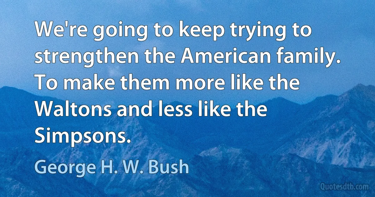 We're going to keep trying to strengthen the American family. To make them more like the Waltons and less like the Simpsons. (George H. W. Bush)