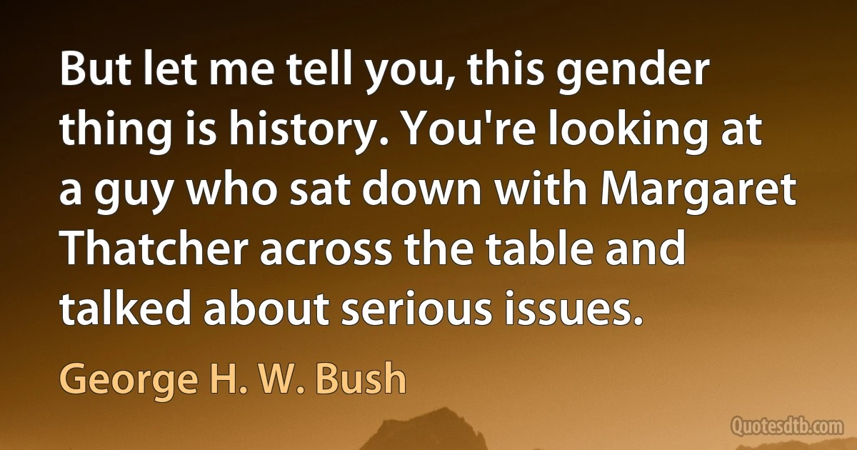 But let me tell you, this gender thing is history. You're looking at a guy who sat down with Margaret Thatcher across the table and talked about serious issues. (George H. W. Bush)