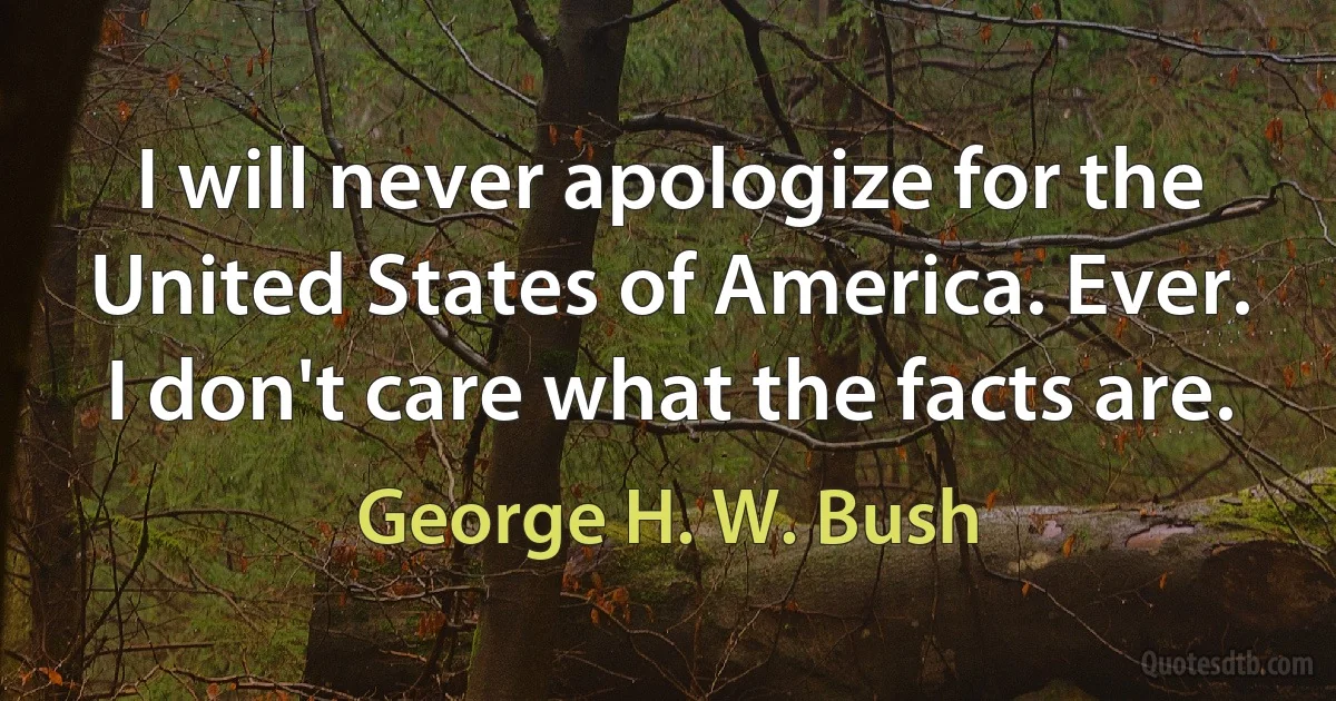 I will never apologize for the United States of America. Ever. I don't care what the facts are. (George H. W. Bush)