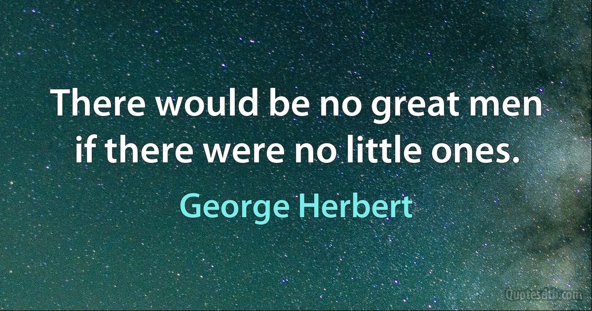 There would be no great men if there were no little ones. (George Herbert)