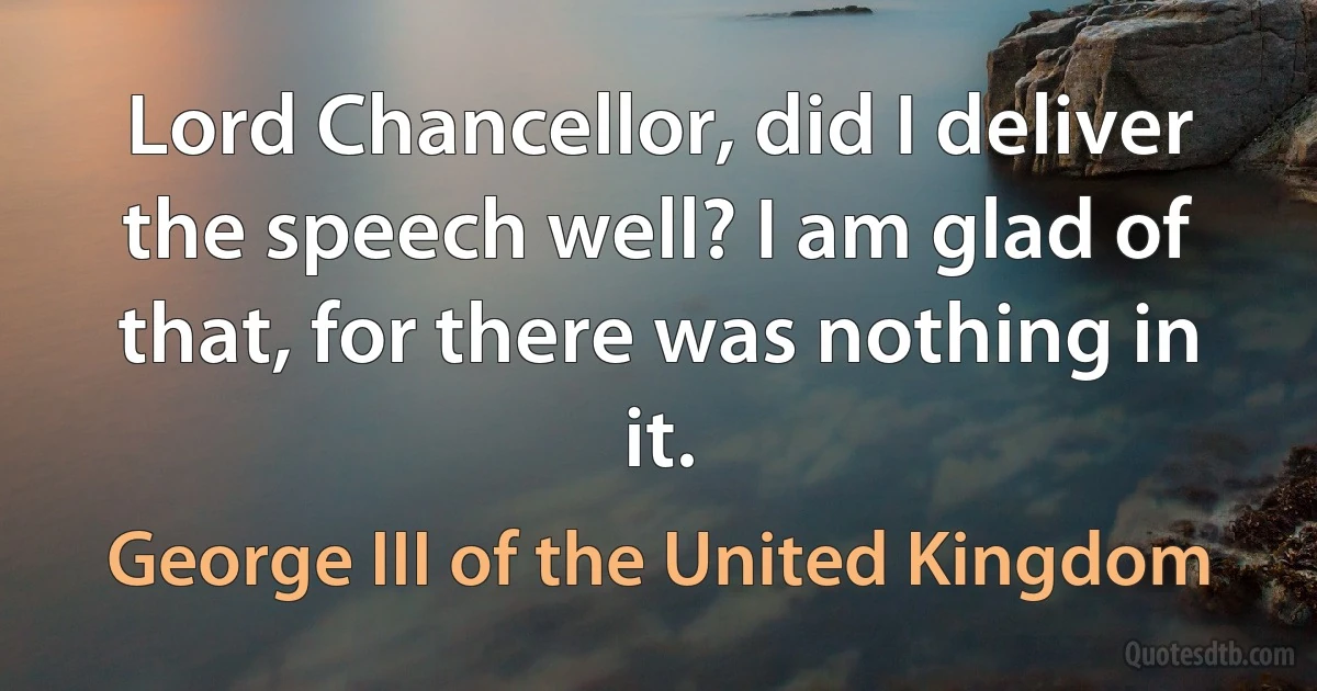 Lord Chancellor, did I deliver the speech well? I am glad of that, for there was nothing in it. (George III of the United Kingdom)