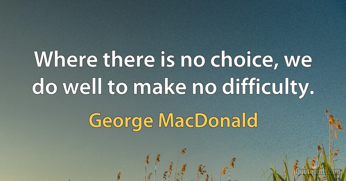 Where there is no choice, we do well to make no difficulty. (George MacDonald)