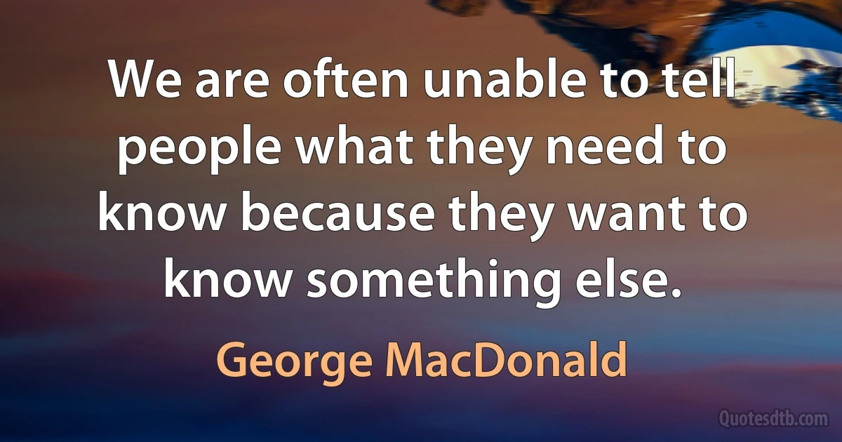 We are often unable to tell people what they need to know because they want to know something else. (George MacDonald)