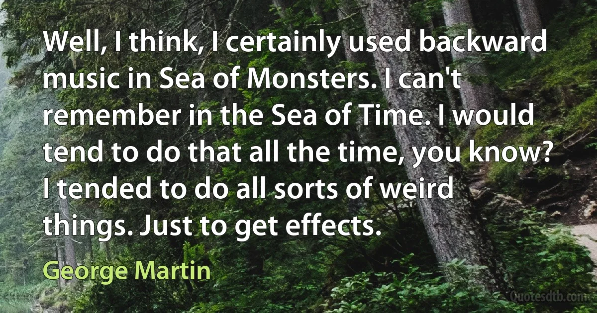 Well, I think, I certainly used backward music in Sea of Monsters. I can't remember in the Sea of Time. I would tend to do that all the time, you know? I tended to do all sorts of weird things. Just to get effects. (George Martin)