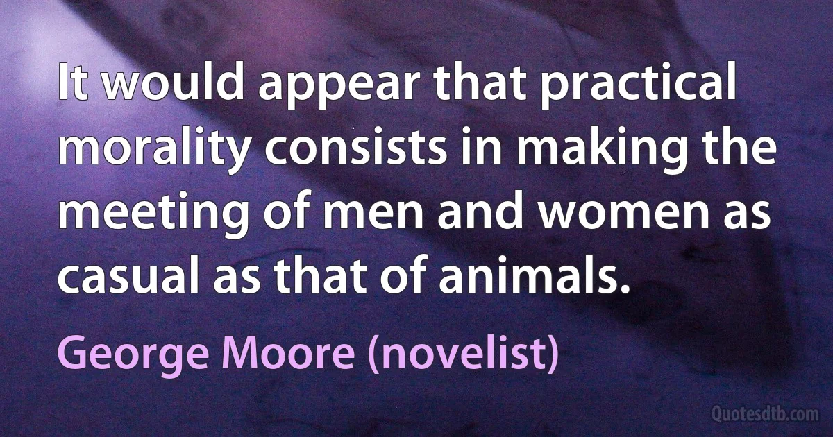 It would appear that practical morality consists in making the meeting of men and women as casual as that of animals. (George Moore (novelist))