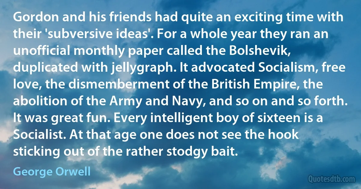 Gordon and his friends had quite an exciting time with their 'subversive ideas'. For a whole year they ran an unofficial monthly paper called the Bolshevik, duplicated with jellygraph. It advocated Socialism, free love, the dismemberment of the British Empire, the abolition of the Army and Navy, and so on and so forth. It was great fun. Every intelligent boy of sixteen is a Socialist. At that age one does not see the hook sticking out of the rather stodgy bait. (George Orwell)