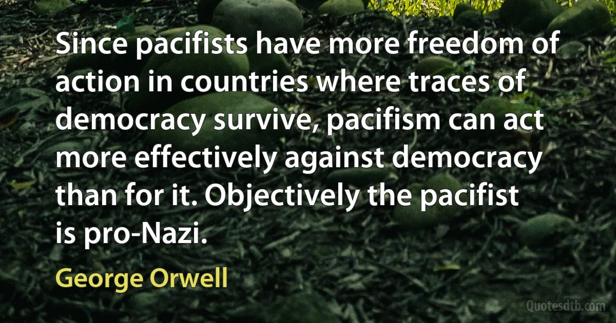 Since pacifists have more freedom of action in countries where traces of democracy survive, pacifism can act more effectively against democracy than for it. Objectively the pacifist is pro-Nazi. (George Orwell)