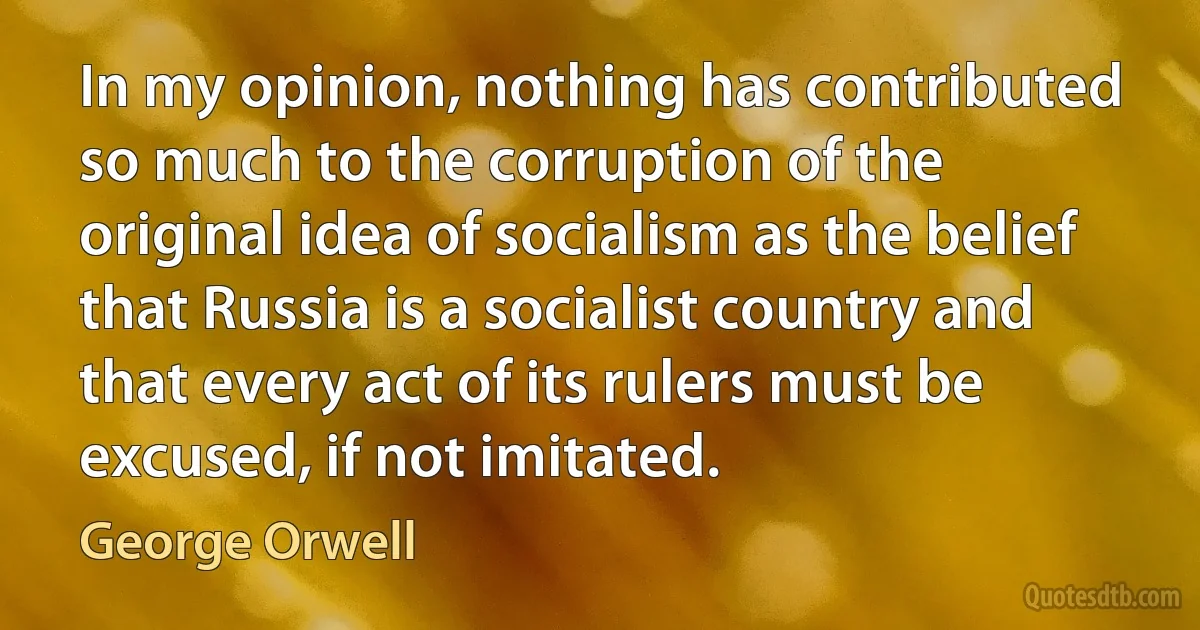 In my opinion, nothing has contributed so much to the corruption of the original idea of socialism as the belief that Russia is a socialist country and that every act of its rulers must be excused, if not imitated. (George Orwell)