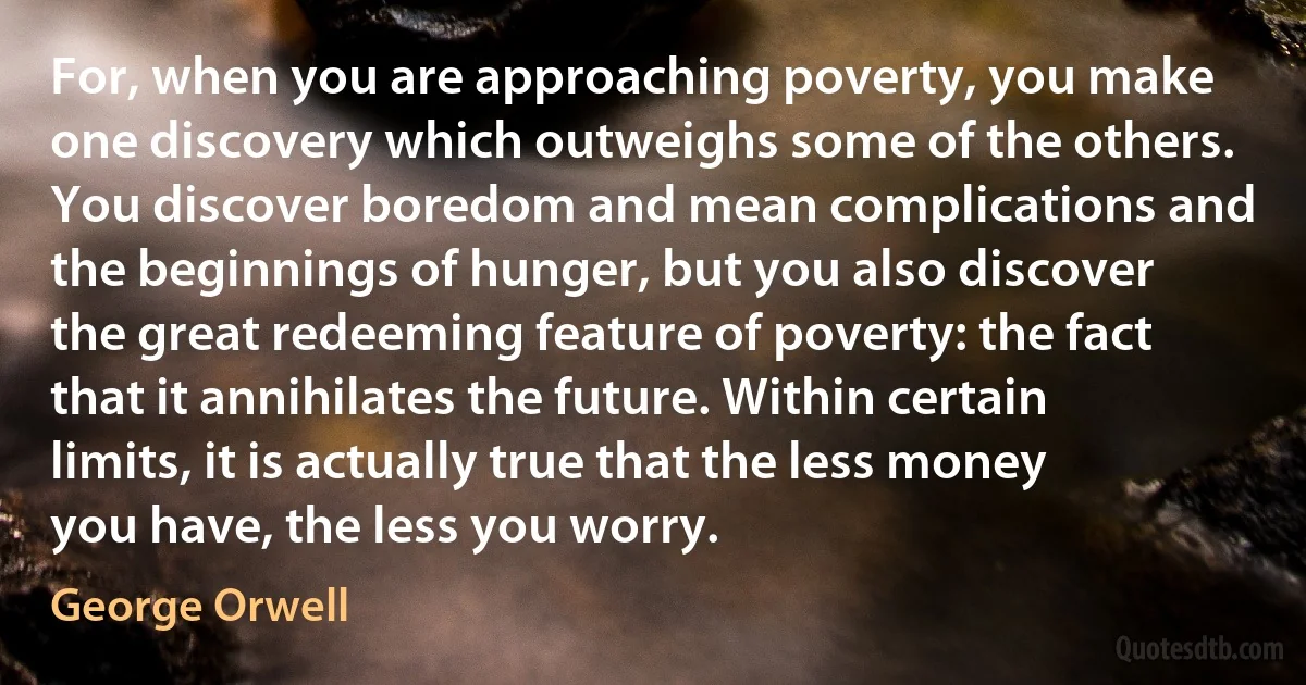 For, when you are approaching poverty, you make one discovery which outweighs some of the others. You discover boredom and mean complications and the beginnings of hunger, but you also discover the great redeeming feature of poverty: the fact that it annihilates the future. Within certain limits, it is actually true that the less money you have, the less you worry. (George Orwell)