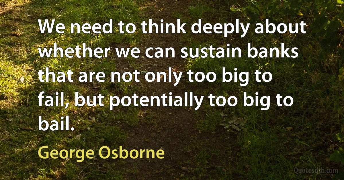 We need to think deeply about whether we can sustain banks that are not only too big to fail, but potentially too big to bail. (George Osborne)