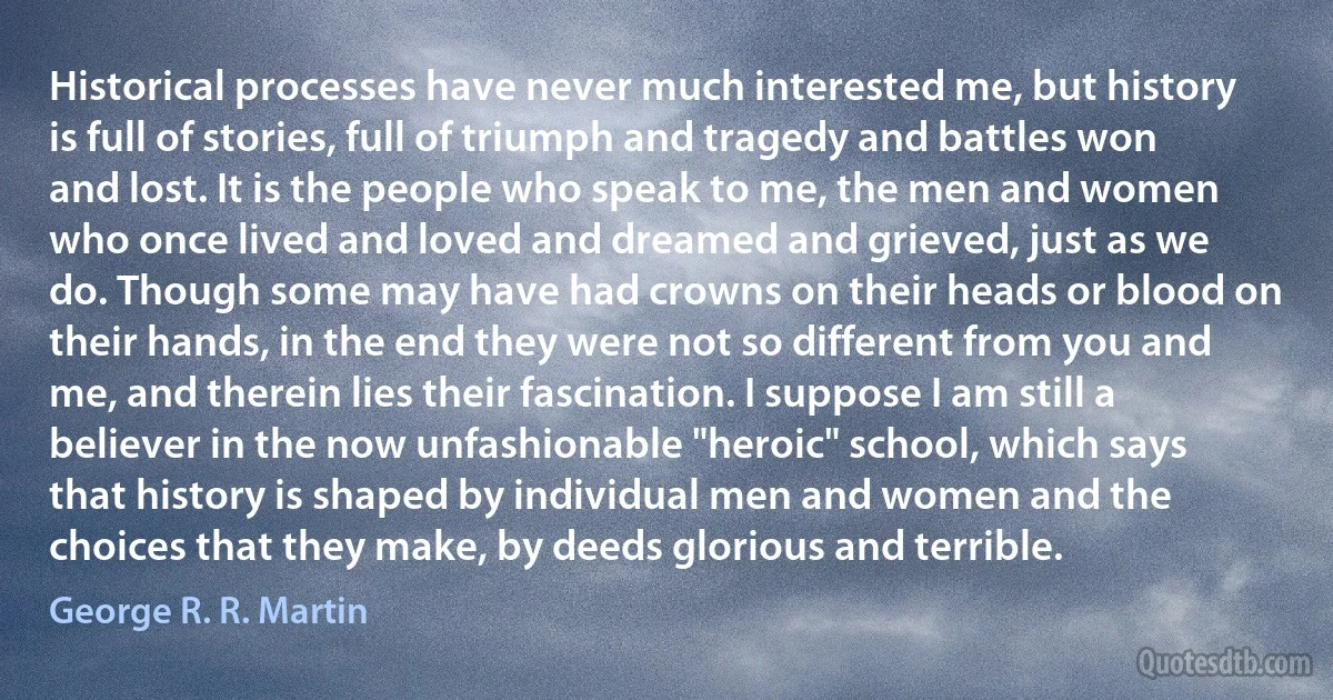 Historical processes have never much interested me, but history is full of stories, full of triumph and tragedy and battles won and lost. It is the people who speak to me, the men and women who once lived and loved and dreamed and grieved, just as we do. Though some may have had crowns on their heads or blood on their hands, in the end they were not so different from you and me, and therein lies their fascination. I suppose I am still a believer in the now unfashionable "heroic" school, which says that history is shaped by individual men and women and the choices that they make, by deeds glorious and terrible. (George R. R. Martin)