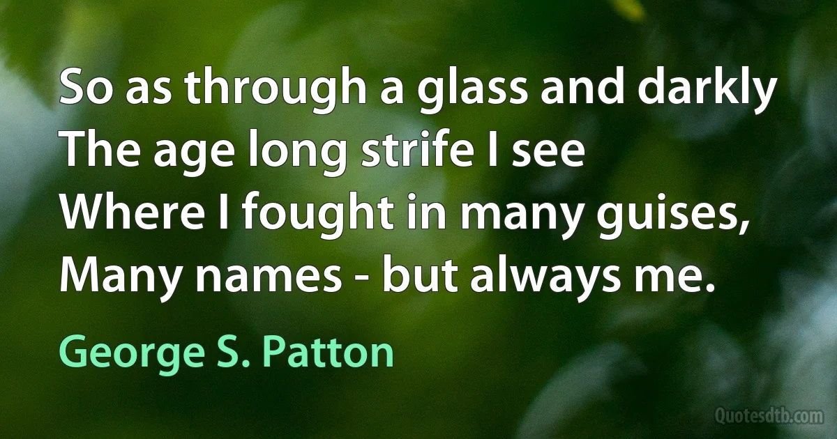 So as through a glass and darkly
The age long strife I see
Where I fought in many guises,
Many names - but always me. (George S. Patton)