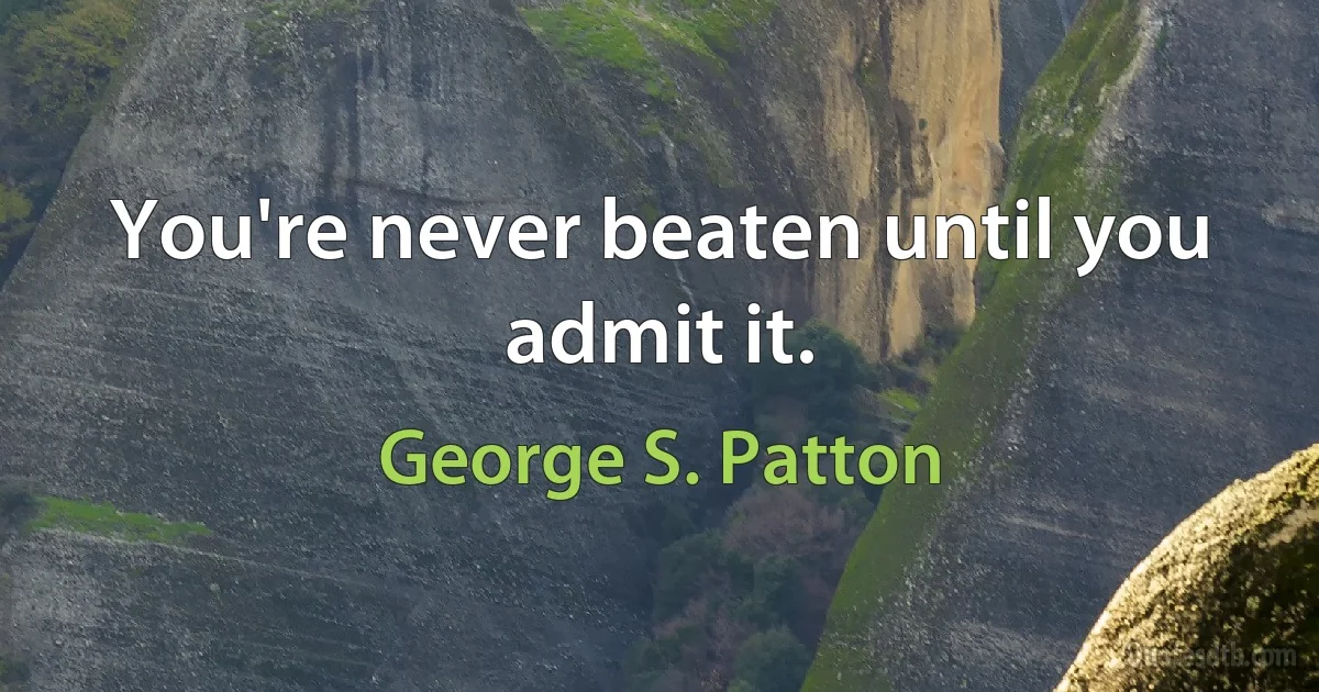 You're never beaten until you admit it. (George S. Patton)