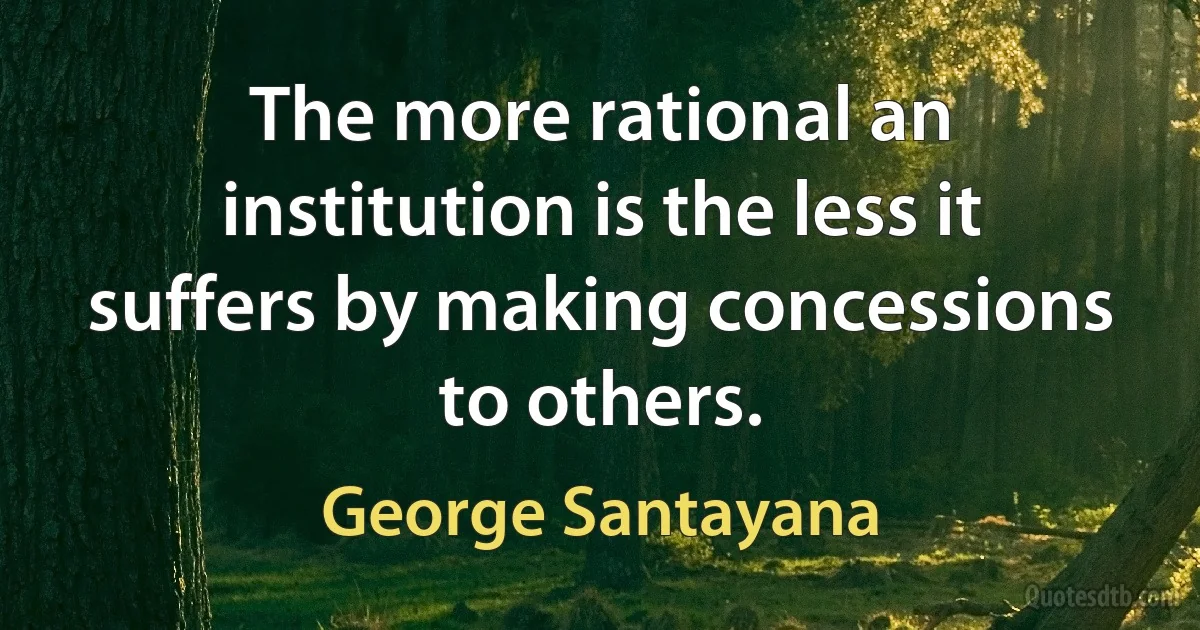 The more rational an institution is the less it suffers by making concessions to others. (George Santayana)