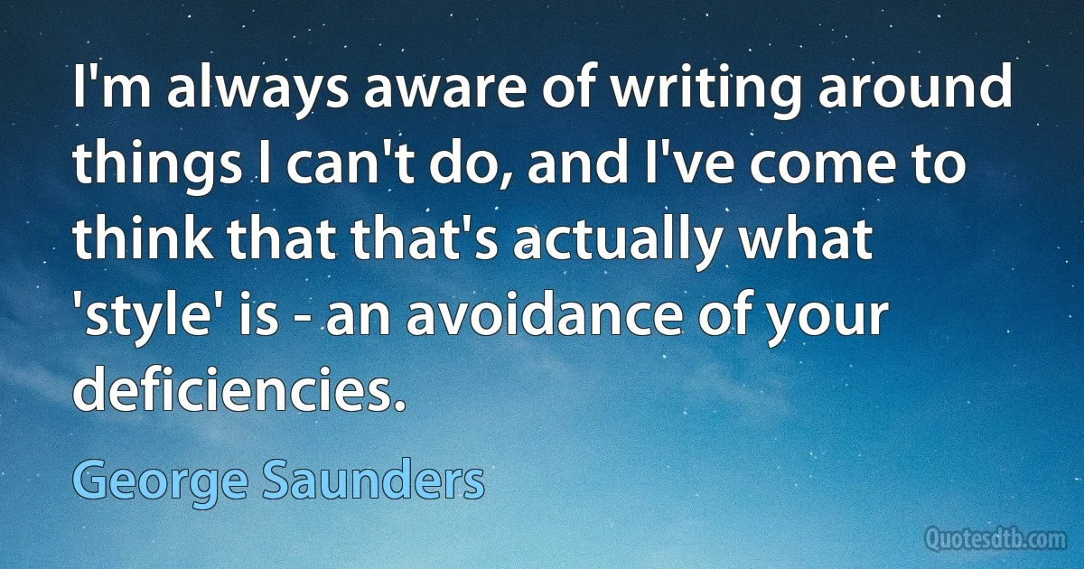 I'm always aware of writing around things I can't do, and I've come to think that that's actually what 'style' is - an avoidance of your deficiencies. (George Saunders)