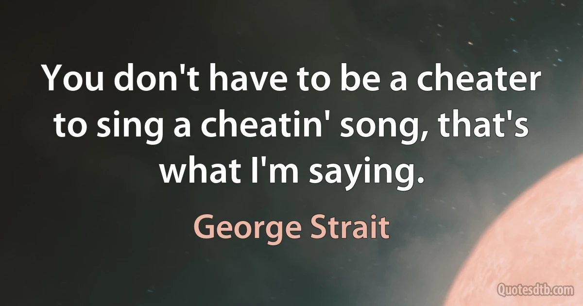 You don't have to be a cheater to sing a cheatin' song, that's what I'm saying. (George Strait)