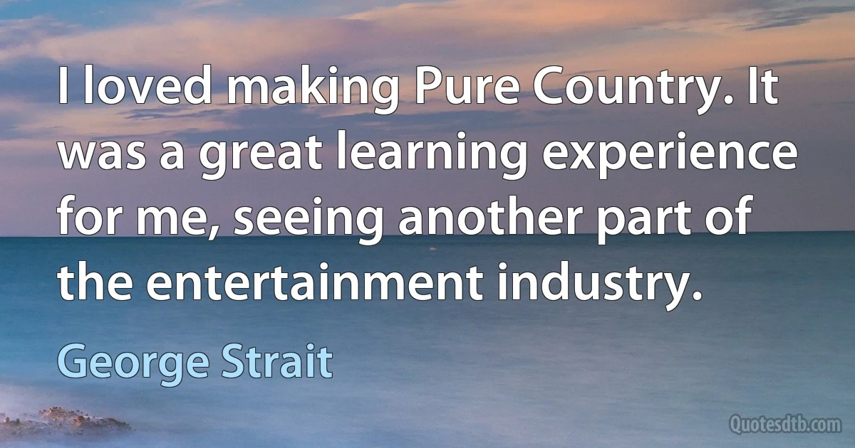 I loved making Pure Country. It was a great learning experience for me, seeing another part of the entertainment industry. (George Strait)