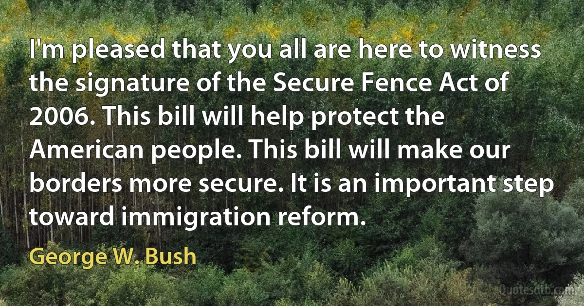 I'm pleased that you all are here to witness the signature of the Secure Fence Act of 2006. This bill will help protect the American people. This bill will make our borders more secure. It is an important step toward immigration reform. (George W. Bush)