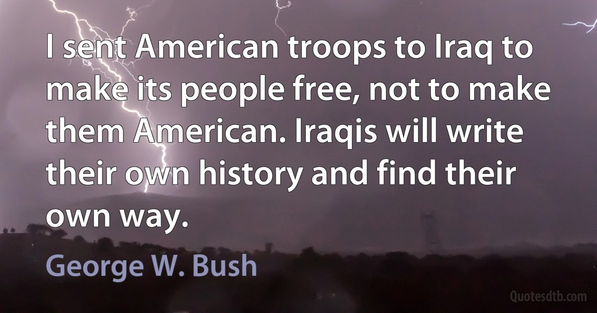 I sent American troops to Iraq to make its people free, not to make them American. Iraqis will write their own history and find their own way. (George W. Bush)