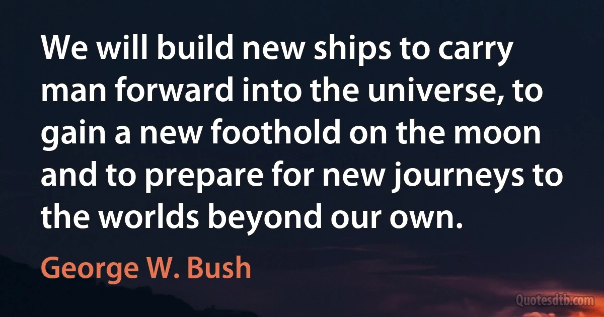 We will build new ships to carry man forward into the universe, to gain a new foothold on the moon and to prepare for new journeys to the worlds beyond our own. (George W. Bush)