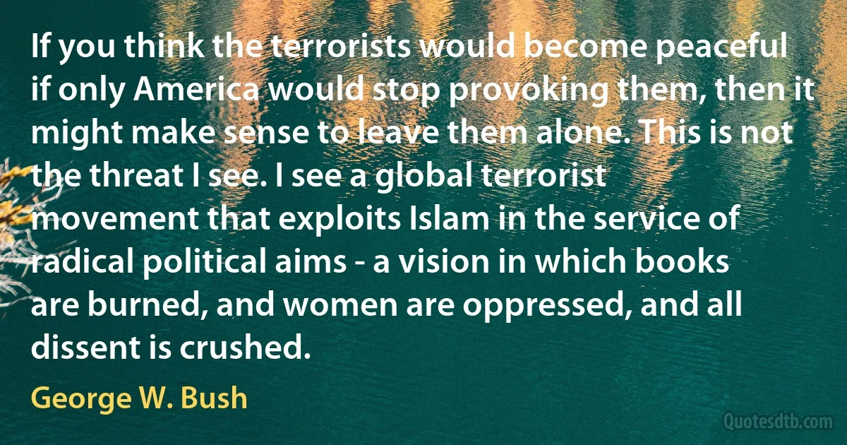 If you think the terrorists would become peaceful if only America would stop provoking them, then it might make sense to leave them alone. This is not the threat I see. I see a global terrorist movement that exploits Islam in the service of radical political aims - a vision in which books are burned, and women are oppressed, and all dissent is crushed. (George W. Bush)