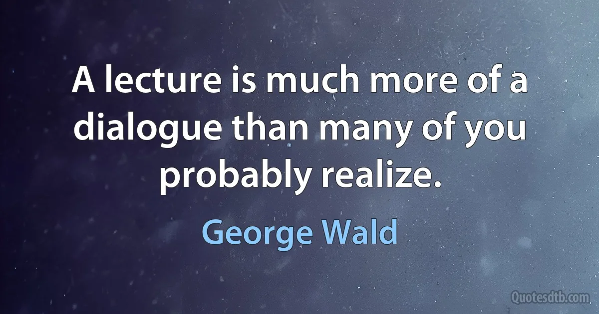 A lecture is much more of a dialogue than many of you probably realize. (George Wald)